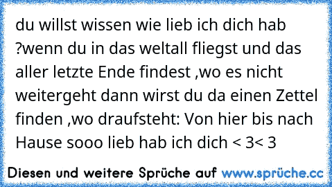 du willst wissen wie lieb ich dich hab ?
wenn du in das weltall fliegst und das aller letzte Ende findest ,wo es nicht weitergeht dann wirst du da einen Zettel finden ,wo draufsteht: Von hier bis nach Hause sooo lieb hab ich dich < 3< 3