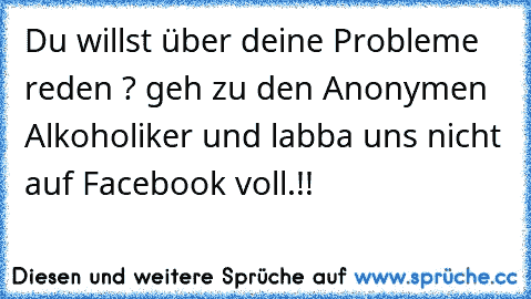 Du willst über deine Probleme reden ? geh zu den Anonymen Alkoholiker und labba uns nicht auf Facebook voll.!!