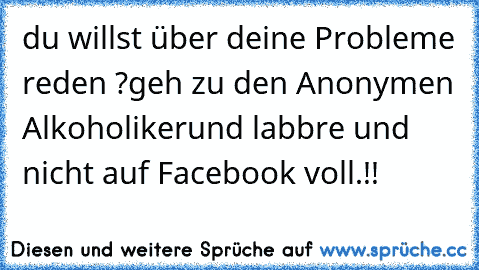 du willst über deine Probleme reden ?
geh zu den Anonymen Alkoholiker
und labbre und nicht auf Facebook voll.!!