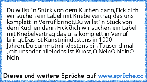 Du willst`n Stück von dem Kuchen dann,
Fick dich wir suchen ein Label mit Knebelvertrag das uns komplett in Verruf bringt,
Du willst`n Stück von dem Kuchen dann,
Fick dich wir suchen ein Label mit Knebelvertrag das uns komplett in Verruf bringt,
Das ist Kunst
mindestens in 1000 Jahren,
Du summst
mindestens ein Tausend mal ,
mit uns
oder allein
das ist Kunst,
O Nein
O Nein
O Nein