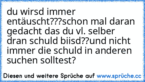 du wirsd immer entäuscht???
schon mal daran gedacht das du vl. selber dran schuld biisd??
und nicht immer die schuld in anderen suchen solltest?