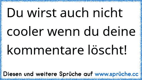 Du wirst auch nicht cooler wenn du deine kommentare löscht!