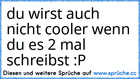 du wirst auch nicht cooler wenn du es 2 mal schreibst :P