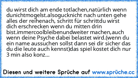 du wirst dich am ende totlachen,
natürlich wenn du
nicht
mogelst.
also
guck
nicht nach unten gehe alles der reihe
nach, schritt für schritt
du wirst dich erschrecken wenn du mitten drin bist.
immer
cool
bleiben
und
weiter machen,
auch wenn deine Psyche dabei belastet wird.
(wenn du ein name aussuchen sollst dann sei dir sicher das du die leute auch kennst)
das spiel kostet dich nur 3 min also k...