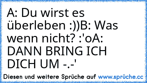 A: Du wirst es überleben :))
B: Was wenn nicht? :'o
A: DANN BRING ICH DICH UM -.-'