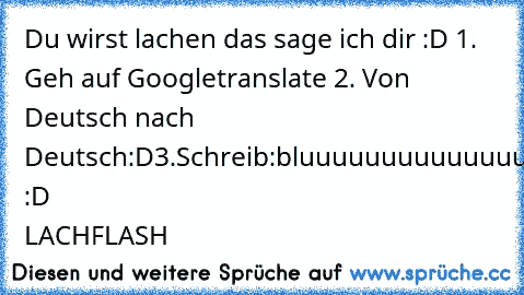 Du wirst lachen das sage ich dir :D 1. Geh auf Googletranslate 2. Von Deutsch nach Deutsch:D
3.Schreib:bluuuuuuuuuuuuuuuuuuuuuuuuuubluuuuuuuuuuuuuuuubluuuuuuuu :D LACHFLASH