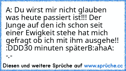 A: Du wirst mir nicht glauben was heute passiert ist!!! Der Junge auf den ich schon seit einer Ewigkeit stehe hat mich gefragt ob ich mit ihm ausgehe!! :DDD
30 minuten später
B:aha
A: -.-