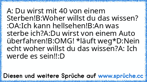 A: Du wirst mit 40 von einem Sterben!
B:Woher willst du das wissen? :O
A:Ich kann hellsehen!
B:An was sterbe ich?
A:Du wirst von einem Auto überfahren!
B:OMG! *läuft weg*
D:Nein echt woher willst du das wissen?
A: Ich werde es sein!!
:D