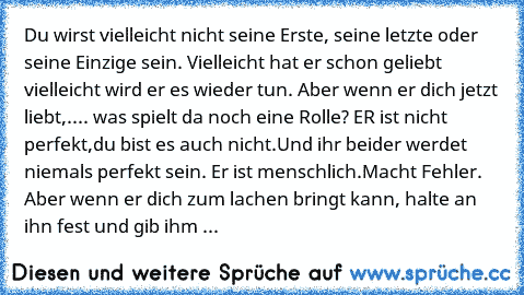 Du wirst vielleicht nicht seine Erste, seine letzte oder seine Einzige sein. Vielleicht hat er schon geliebt vielleicht wird er es wieder tun. Aber wenn er dich jetzt liebt,.... was spielt da noch eine Rolle? ER ist nicht perfekt,du bist es auch nicht.Und ihr beider werdet niemals perfekt sein. Er ist menschlich.Macht Fehler. Aber wenn er dich zum lachen bringt kann, halte an ihn fest und gib i...