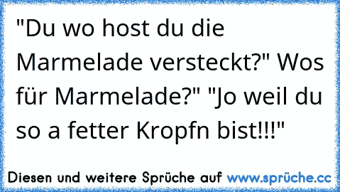 "Du wo host du die Marmelade versteckt?" Wos für Marmelade?" "Jo weil du so a fetter Kropfn bist!!!"