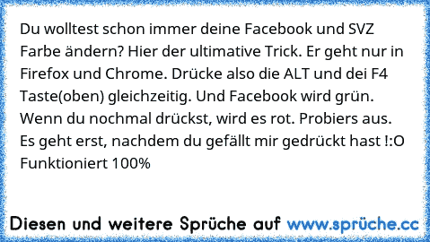 Du wolltest schon immer deine Facebook und SVZ Farbe ändern?
 Hier der ultimative Trick. Er geht nur in Firefox und Chrome. Drücke also die ALT und dei F4 Taste(oben) gleichzeitig. Und Facebook wird grün. Wenn du nochmal drückst, wird es rot. Probiers aus. Es geht erst, nachdem du gefällt mir gedrückt hast !
:O Funktioniert 100%