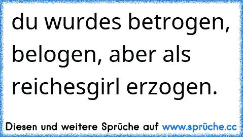 du wurdes betrogen, belogen, aber als reiches
girl erzogen.