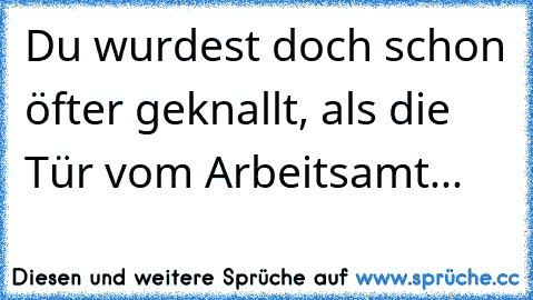 Du wurdest doch schon öfter geknallt, als die Tür vom Arbeitsamt...