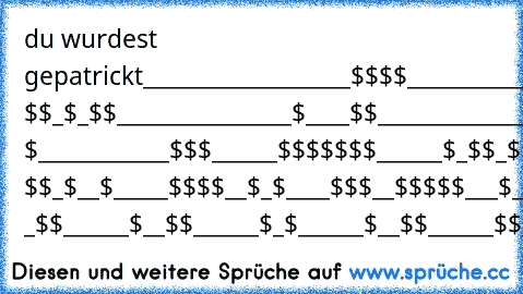 du wurdest gepatrickt
___________________$$$$
__________________$$$__$
_________________ $$_$_$$
________________$____$$
_______________$_____$$
______________$$__$$_ $
____________$$$______$$
$$$$$______$_$$_$$_$_$$________$$$
$___$$$____$__$_ $$_$__$_____$$$$__$
_$____$$$__$$$$$___$__$___$$$____$
_$$__$__$$$$____$$$$$_$ _$$______$
__$$______$_$______$__$$______$$
___$$____$__$$$$$$$__$_______...