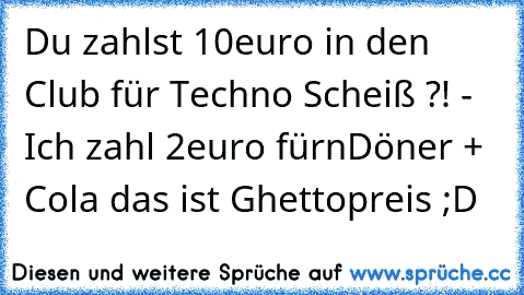 Du zahlst 10euro in den Club für Techno Scheiß ?! - Ich zahl 2euro fürn
Döner + Cola das ist Ghettopreis ;D