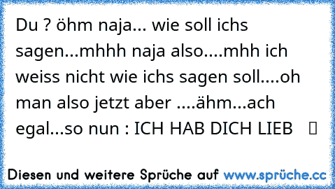 Du ? öhm naja... wie soll ichs sagen...mhhh naja also....mhh ich weiss nicht wie ichs sagen soll....oh man also jetzt aber ....ähm...ach egal...so nun : ICH HAB DICH LIEB   ツ ♥