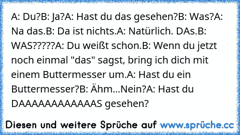 A: Du?
B: Ja?
A: Hast du das gesehen?
B: Was?
A: Na das.
B: Da ist nichts.
A: Natürlich. DAs.
B: WAS?????
A: Du weißt schon.
B: Wenn du jetzt noch einmal "das" sagst, bring ich dich mit einem Buttermesser um.
A: Hast du ein Buttermesser?
B: Ähm...Nein?
A: Hast du DAAAAAAAAAAAAS gesehen?