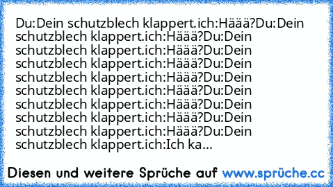 Du:Dein schutzblech klappert.
ich:Häää?
Du:Dein schutzblech klappert.
ich:Häää?
Du:Dein schutzblech klappert.
ich:Häää?
Du:Dein schutzblech klappert.
ich:Häää?
Du:Dein schutzblech klappert.
ich:Häää?
Du:Dein schutzblech klappert.
ich:Häää?
Du:Dein schutzblech klappert.
ich:Häää?
Du:Dein schutzblech klappert.
ich:Häää?
Du:Dein schutzblech klappert.
ich:Häää?
Du:Dein schutzblech klappert.
ich:Ich ka...