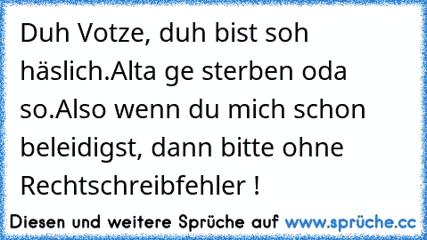 Duh Votze, duh bist soh häslich.
Alta ge sterben oda so.
Also wenn du mich schon beleidigst, dann bitte ohne Rechtschreibfehler !