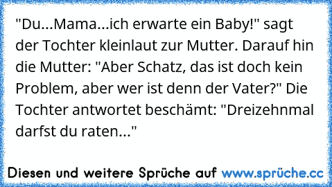 "Du...Mama...ich erwarte ein Baby!" sagt der Tochter kleinlaut zur Mutter. Darauf hin die Mutter: "Aber Schatz, das ist doch kein Problem, aber wer ist denn der Vater?" Die Tochter antwortet beschämt: "Dreizehnmal darfst du raten..."