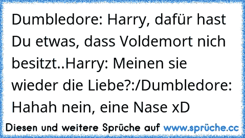 Dumbledore: Harry, dafür hast Du etwas, dass Voldemort nich besitzt..
Harry: Meinen sie wieder die Liebe?:/
Dumbledore: Hahah nein, eine Nase xD