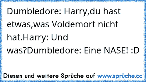 Dumbledore: Harry,du hast etwas,was Voldemort nicht hat.
Harry: Und was?
Dumbledore: Eine NASE! :D