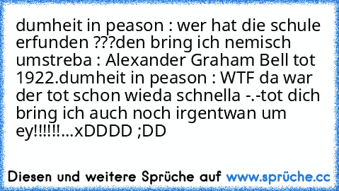 dumheit in peason : wer hat die schule erfunden ???
den bring ich nemisch um
streba : Alexander Graham Bell tot 1922.
dumheit in peason : WTF da war der tot schon wieda schnella -.-
tot dich bring ich auch noch irgentwan um ey!!!!!!...
xDDDD ;DD