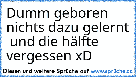 Dumm geboren nichts dazu gelernt  und die hälfte vergessen xD