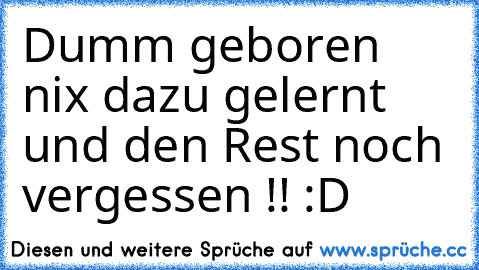 Dumm geboren nix dazu gelernt und den Rest noch vergessen !! :D