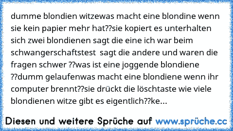 dumme blondien witze
was macht eine blondine wenn sie kein papier mehr hat??
sie kopiert es 
unterhalten sich zwei blondienen sagt die eine ich war beim schwangerschaftstest  sagt die andere und waren die fragen schwer ??
was ist eine joggende blondiene ??
dumm gelaufen
was macht eine blondiene wenn ihr computer brennt??
sie drückt die löschtaste 
wie viele blondienen witze gibt es eigentlich??
ke...