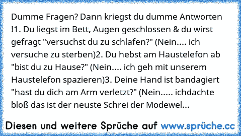 Dumme Fragen? Dann kriegst du dumme Antworten !
1. Du liegst im Bett, Augen geschlossen & du wirst gefragt "versuchst du zu schlafen?" (Nein.... ich versuche zu sterben)
2. Du hebst am Haustelefon ab "bist du zu Hause?" (Nein.... ich geh mit unserem Haustelefon spazieren)
3. Deine Hand ist bandagiert "hast du dich am Arm verletzt?" (Nein..... ichdachte bloß das ist der neuste Schrei der Modewel...