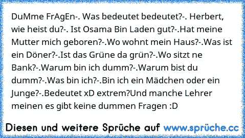 DuMme FrAgEn
-. Was bedeutet bedeutet?
-. Herbert, wie heist du?
-. Ist Osama Bin Laden gut?
-.Hat meine Mutter mich geboren?
-.Wo wohnt mein Haus?
-.Was ist ein Döner?
-.Ist das Grüne da grün?
-.Wo sitzt ne Bank?
-.Warum bin ich dumm?
-.Warum bist du dumm?
-.Was bin ich?
-.Bin ich ein Mädchen oder ein Junge?
-.Bedeutet xD extrem?
Und manche Lehrer meinen es gibt keine dummen Fragen :D