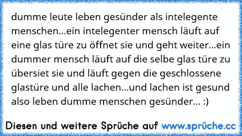 dumme leute leben gesünder als intelegente menschen...
ein intelegenter mensch läuft auf eine glas türe zu öffnet sie und geht weiter...
ein dummer mensch läuft auf die selbe glas türe zu übersiet sie und läuft gegen die geschlossene glastüre und alle lachen...
und lachen ist gesund also leben dumme menschen gesünder... :)