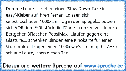 Dumme Leute...
...kleben einen 'Slow Down-Take it easy'-Kleber auf ihren Ferrari,...dissen sich selbst,...schauen 1000x am Tag in den Spiegel,... putzen sich VOR dem Frühstück die Zähne,...trinken vor dem zu Bettgehen 3Flaschen PepsiMaxi,...laufen gegen eine Glastüre,... schenken Blinden eine Kinokarte für einen Stummfilm,...fragen einen 1000x wie's einem geht. ABER schlaue Leute, lesen diesen Tex...