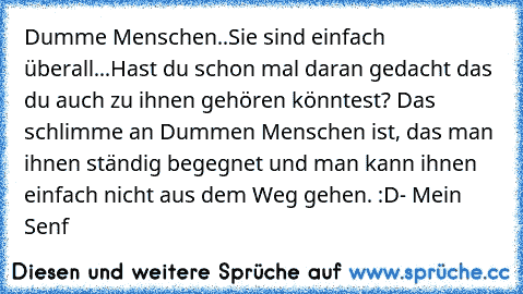 Dumme Menschen..Sie sind einfach überall...Hast du schon mal daran gedacht das du auch zu ihnen gehören könntest? Das schlimme an Dummen Menschen ist, das man ihnen ständig begegnet und man kann ihnen einfach nicht aus dem Weg gehen. :D
- Mein Senf