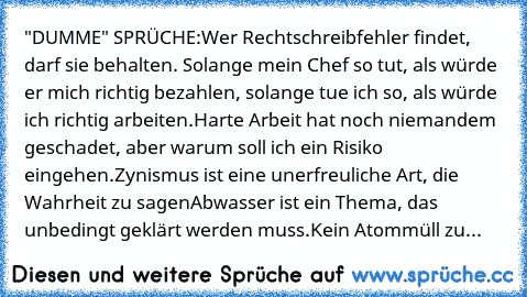 "DUMME" SPRÜCHE:
Wer Rechtschreibfehler findet, darf sie behalten. 
Solange mein Chef so tut, als würde er mich richtig bezahlen, solange tue ich so, als würde ich richtig arbeiten.
Harte Arbeit hat noch niemandem geschadet, aber warum soll ich ein Risiko eingehen.
Zynismus ist eine unerfreuliche Art, die Wahrheit zu sagen
Abwasser ist ein Thema, das unbedingt geklärt werden muss.
Kein Atommüll zu...