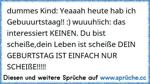 dummes Kind: Yeaaah heute hab´ ich Gebuuurtstaag!! :) wuuuh!
ich: das interessiert KEINEN. Du bist scheiße,dein Leben ist scheiße DEIN GEBURTSTAG IST EINFACH NUR SCHEIßE!!!!!