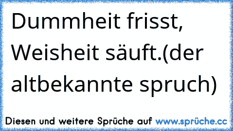 Dummheit frisst, Weisheit säuft.(der altbekannte spruch)