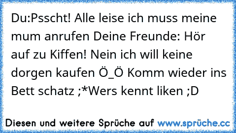 Du:Psscht! Alle leise ich muss meine mum anrufen 
Deine Freunde: Hör auf zu Kiffen! Nein ich will keine dorgen kaufen Ö_Ö Komm wieder ins Bett schatz ;*
Wers kennt liken ;D