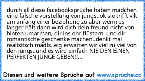 durch all diese facebooksprüche haben mädchen eine falsche vorstellung von jungs..ok sie trifft vllt am anfang einer beziehung zu aber wenn es länger hält dann wird dich dein freund nicht von hinten umarmen, dir ins ohr flüstern  und dir romantische geschenke machen..denkt mal realistisch mädls..eig erwarten wir viel zu viel von den jungs..
und es wird einfach NIE DEN EINEN PERFEKTEN JUNGE GEBE...