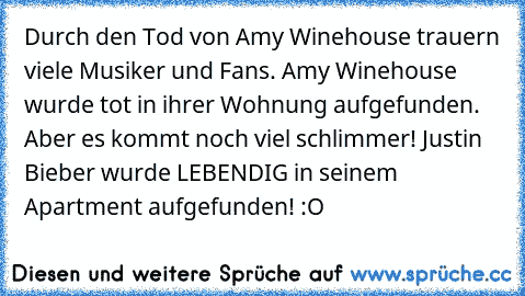 Durch den Tod von Amy Winehouse trauern viele Musiker und Fans. Amy Winehouse wurde tot in ihrer Wohnung aufgefunden. Aber es kommt noch viel schlimmer! Justin Bieber wurde LEBENDIG in seinem Apartment aufgefunden! :O