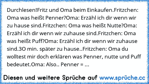 Durchlesen!
Fritz und Oma beim Einkaufen.
Fritzchen: Oma was heißt Penner?
Oma: Erzähl ich dir wenn wir zu hause sind.
Fritzchen: Oma was heißt Nutte?
Oma: Erzähl ich dir wenn wir zuhause sind.
Fritzchen: Oma was heißt Puff?
Oma: Erzähl ich dir wenn wir zuhause sind.
3O min. später zu hause..
Fritzchen: Oma du wolltest mir doch erklären was Penner, nutte und Puff bedeutet.
Oma: Also.. Penner = ...