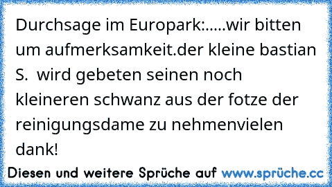 Durchsage im Europark:.....
wir bitten um aufmerksamkeit.
der kleine bastian S.  wird gebeten seinen noch kleineren schwanz aus der fotze der reinigungsdame zu nehmen
vielen dank!