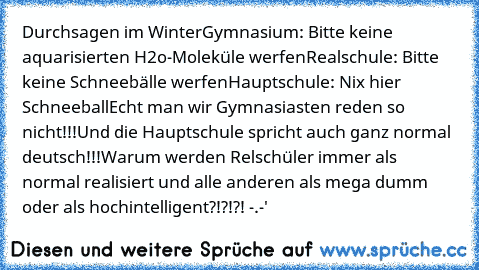 Durchsagen im Winter
Gymnasium: Bitte keine aquarisierten H2o-Moleküle werfen
Realschule: Bitte keine Schneebälle werfen
Hauptschule: Nix hier Schneeball
Echt man wir Gymnasiasten reden so nicht!!!
Und die Hauptschule spricht auch ganz normal deutsch!!!
Warum werden Relschüler immer als normal realisiert und alle anderen als mega dumm oder als hochintelligent?!?!?! -.-'