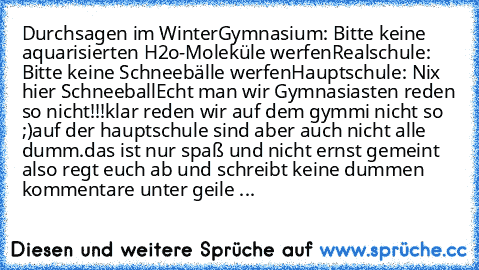 Durchsagen im Winter
Gymnasium: Bitte keine aquarisierten H2o-Moleküle werfen
Realschule: Bitte keine Schneebälle werfen
Hauptschule: Nix hier Schneeball	
Echt man wir Gymnasiasten reden so nicht!!!
klar reden wir auf dem gymmi nicht so ;)
auf der hauptschule sind aber auch nicht alle dumm.
das ist nur spaß und nicht ernst gemeint also regt euch ab und schreibt keine dummen kommentare unter gei...