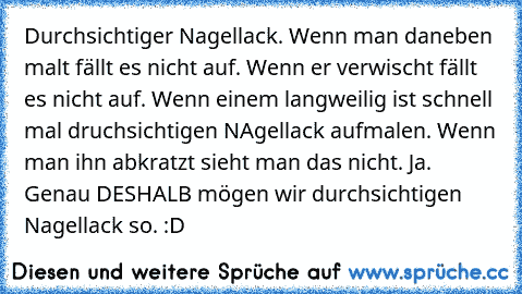 Durchsichtiger Nagellack. Wenn man daneben malt fällt es nicht auf. Wenn er verwischt fällt es nicht auf. Wenn einem langweilig ist schnell mal druchsichtigen NAgellack aufmalen. Wenn man ihn abkratzt ´sieht man das nicht. Ja. Genau DESHALB mögen wir durchsichtigen Nagellack so. :D