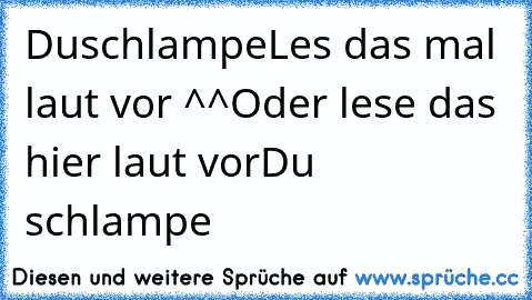 Duschlampe
Les das mal laut vor ^^
Oder lese das hier laut vor
Du schlampe