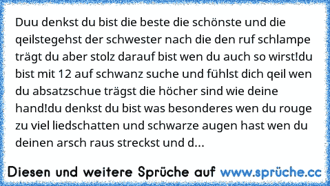 Duu denkst du bist die beste die schönste und die qeilste
gehst der schwester nach die den ruf schlampe trägt du aber stolz darauf bist wen du auch so wirst!
du bist mit 12 auf schwanz suche und fühlst dich qeil wen du absatzschue trägst die höcher sind wie deine hand!
du denkst du bist was besonderes wen du rouge zu viel liedschatten und schwarze augen hast wen du deinen arsch raus streckst und d...