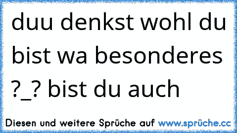 duu denkst wohl du bist wa besonderes ?_? bist du auch 