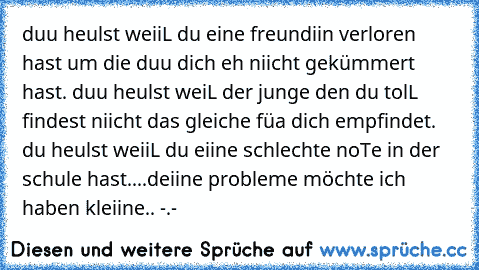 duu heulst weiiL du eine freundiin verloren hast um die duu dich eh niicht gekümmert hast. duu heulst weiL der junge den du tolL findest niicht das gleiche füa dich empfindet. du heulst weiiL du eiine schlechte noTe in der schule hast..
..deiine probleme möchte ich haben kleiine.. -.-